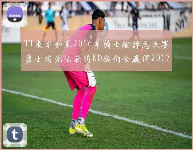 TT表示如果2016年骑士输掉总决赛勇士将无法获得KD我们会赢得2017和2018年总冠军