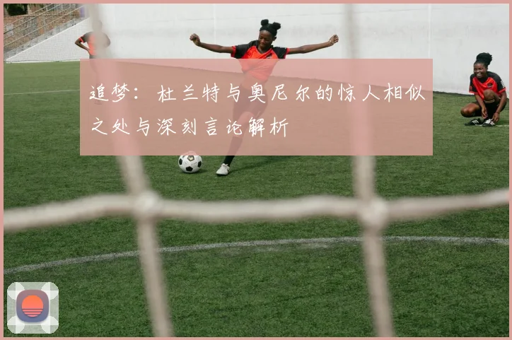 追梦：杜兰特与奥尼尔的惊人相似之处与深刻言论解析