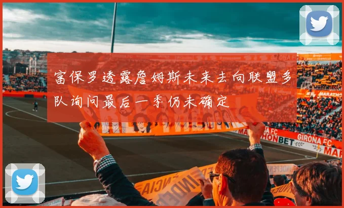 富保罗透露詹姆斯未来去向联盟多队询问最后一季仍未确定