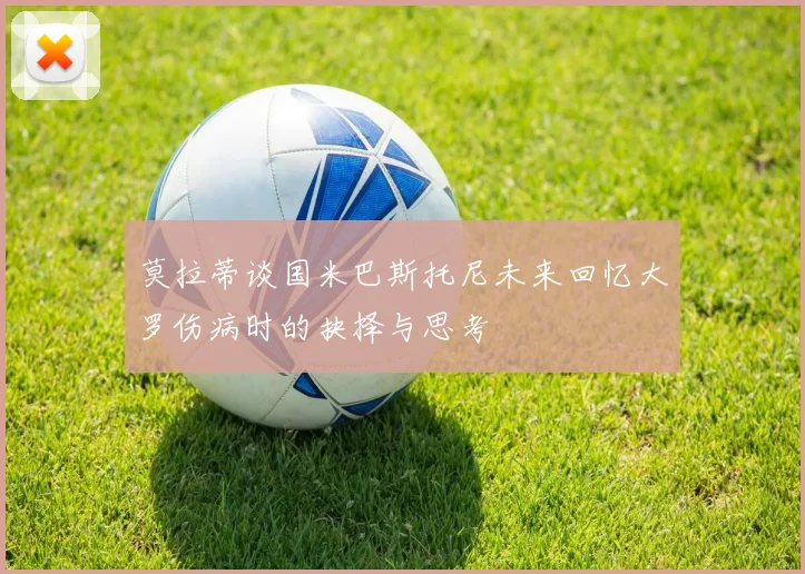 莫拉蒂谈国米巴斯托尼未来回忆大罗伤病时的抉择与思考