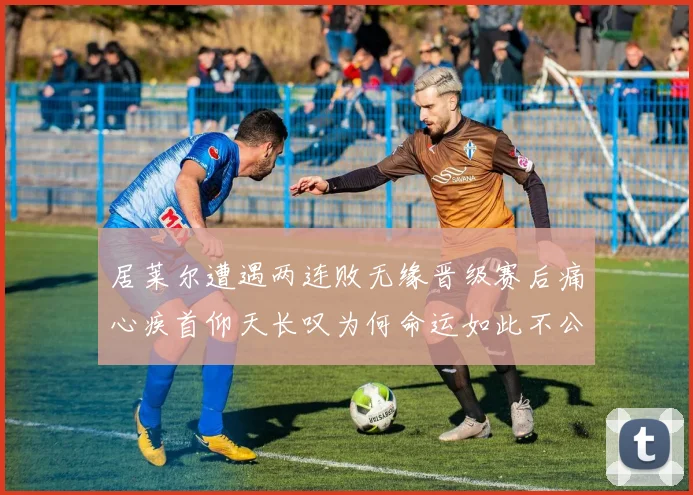 居莱尔遭遇两连败无缘晋级赛后痛心疾首仰天长叹为何命运如此不公