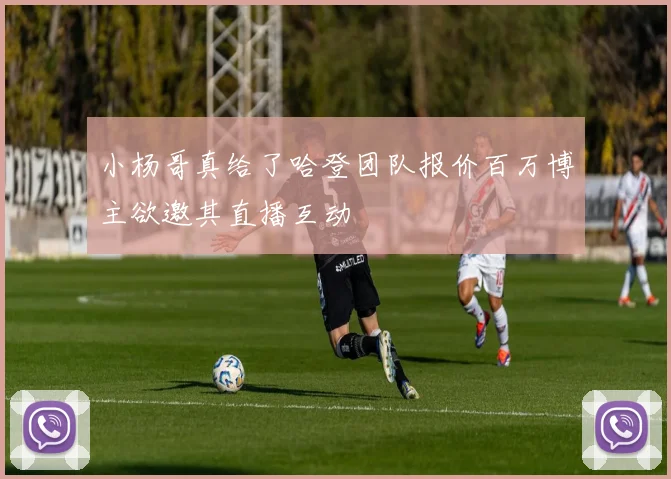 小杨哥真给了哈登团队报价百万博主欲邀其直播互动
