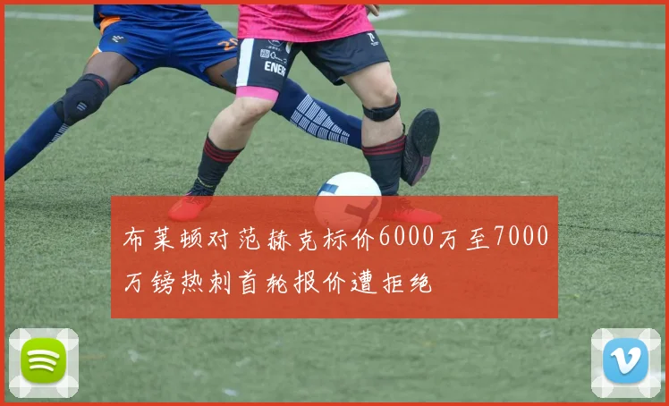 布莱顿对范赫克标价6000万至7000万镑热刺首轮报价遭拒绝