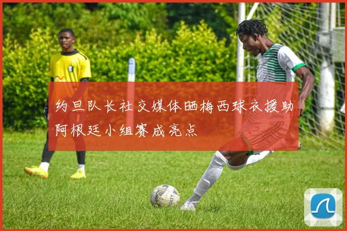 约旦队长社交媒体晒梅西球衣援助阿根廷小组赛成亮点
