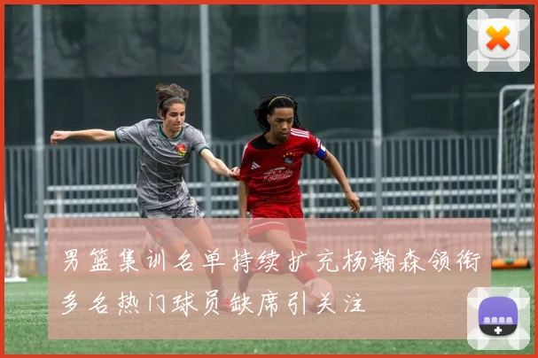 男篮集训名单持续扩充杨瀚森领衔多名热门球员缺席引关注
