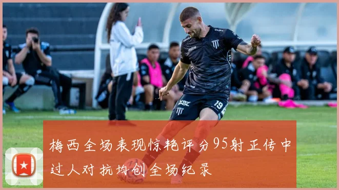 梅西全场表现惊艳评分95射正传中过人对抗均创全场纪录