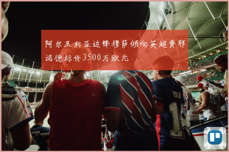 阿尔及利亚边锋穆萨倾向英超费耶诺德标价3500万欧元