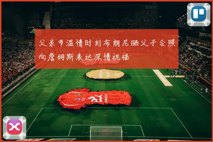 父亲节温情时刻布朗尼晒父子合照向詹姆斯表达深情祝福