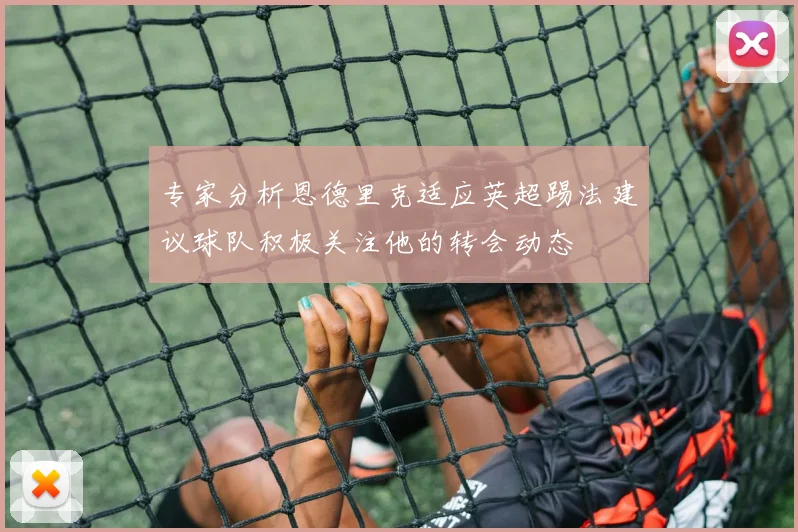 专家分析恩德里克适应英超踢法建议球队积极关注他的转会动态