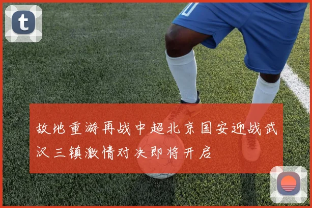 故地重游再战中超北京国安迎战武汉三镇激情对决即将开启