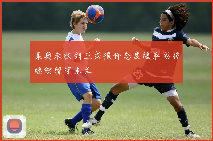 莱奥未收到正式报价态度缓和或将继续留守米兰